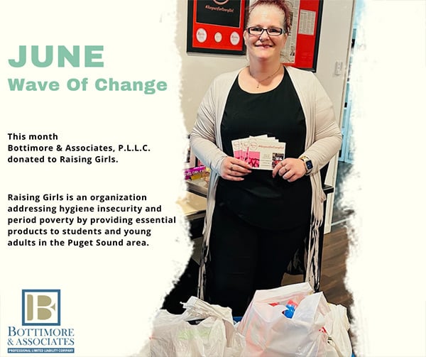 June Wave of Change - This month Bottimore & Associates, P.L.L.C donated to Raising Girls, Raising Girls is an organization addressing hygiene insecurity and period poverty by providing essential products to students and young adults in Puget Sound area. Bottimore & Associates